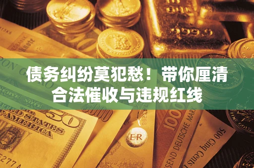 武汉债务纠纷莫犯愁！带你厘清合法催收与违规红线