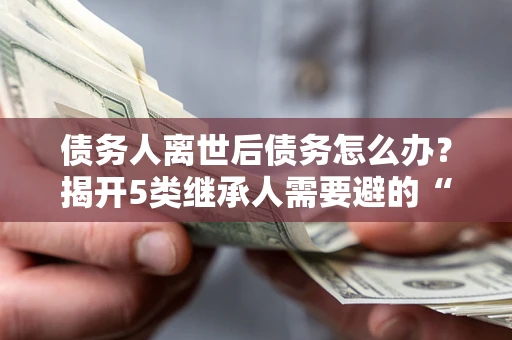 武汉债务人离世后债务怎么办？揭开5类继承人需要避的“坑”